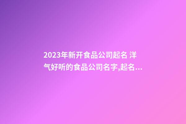 2023年新开食品公司起名 洋气好听的食品公司名字,起名之家-第1张-公司起名-玄机派